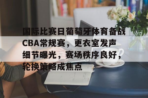 包含国际比赛日葡萄牙体育备战CBA常规赛，更衣室发声细节曝光，赛场秩序良好，轮换策略成焦点的词条-问鼎电竞